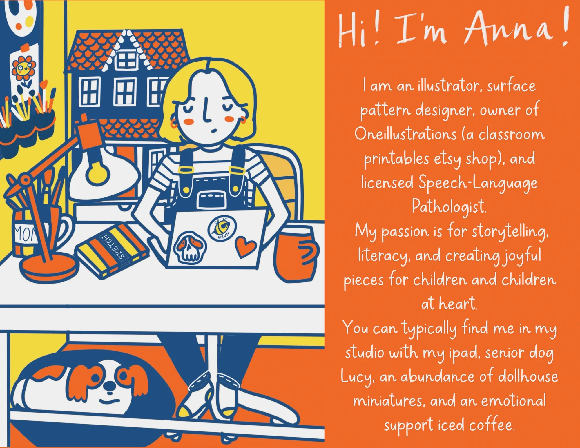 Hi! I'm Anna! I am an illustrator, surface pattern designer, owner of Oneillustrations (a classroom printables etsy shop), and licensed Speech-Language Pathologist. My passion is for storytelling, literacy, and creating joyful pieces for children and children at heart. You can typically find me in my studio with my ipad, senior dog Lucy, an abundance of dollhouse miniatures, and an emotional support iced coffee.